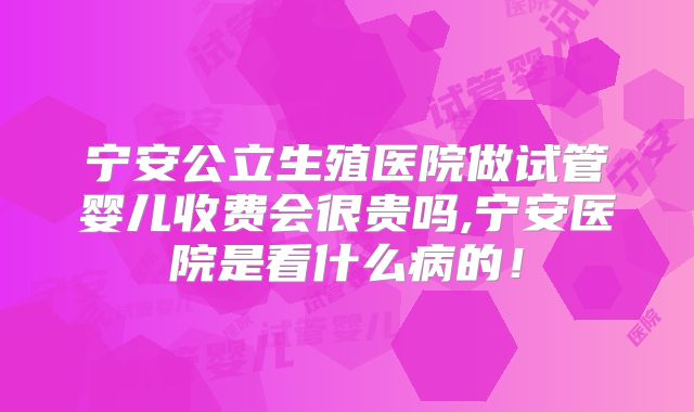 宁安公立生殖医院做试管婴儿收费会很贵吗,宁安医院是看什么病的!