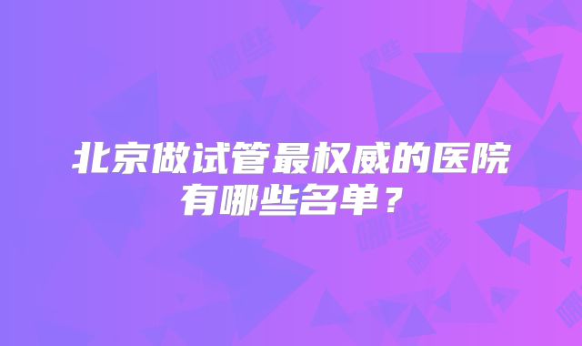 北京做试管最权威的医院有哪些名单?