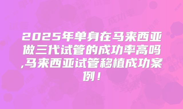 2025年单身在马来西亚做三代试管的成功率高吗,马来西亚试管移植成功案例！