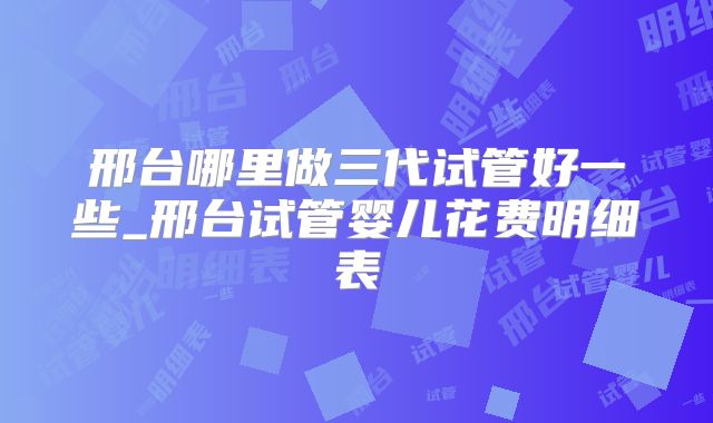 邢台哪里做三代试管好一些_邢台试管婴儿花费明细表