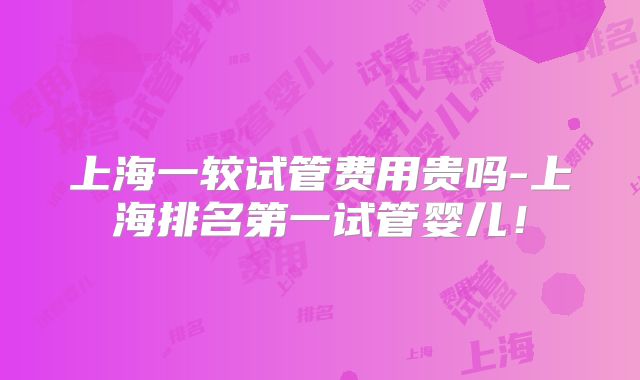 上海一较试管费用贵吗-上海排名第一试管婴儿！
