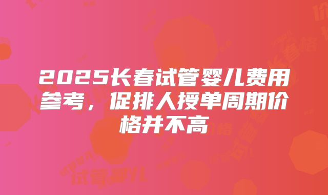 2025长春试管婴儿费用参考，促排人授单周期价格并不高