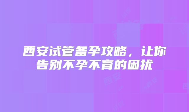 西安试管备孕攻略,让你告别不孕不育的困扰