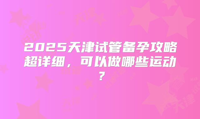 2025天津试管备孕攻略超详细，可以做哪些运动？