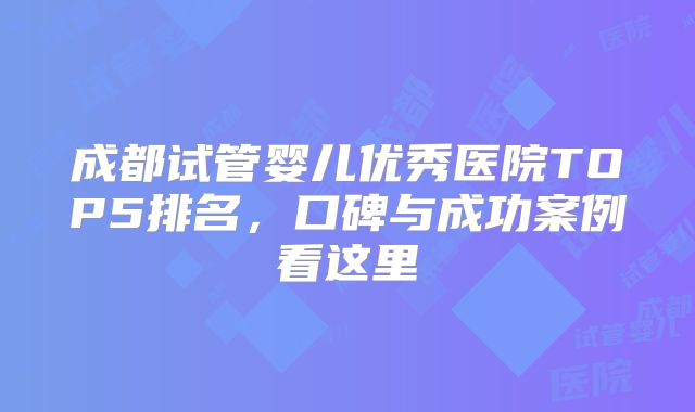 成都试管婴儿优秀医院TOP5排名,口碑与成功案例看这里