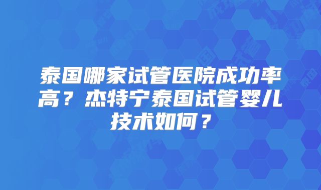 泰国哪家试管医院成功率高？杰特宁泰国试管婴儿技术如何？