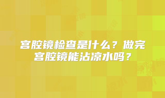 宫腔镜检查是什么?做完宫腔镜能沾凉水吗?