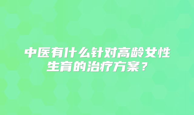 中医有什么针对高龄女性生育的治疗方案？