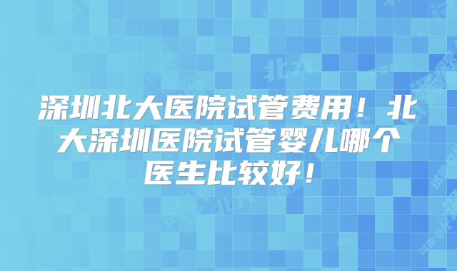 深圳北大医院试管费用！北大深圳医院试管婴儿哪个医生比较好！