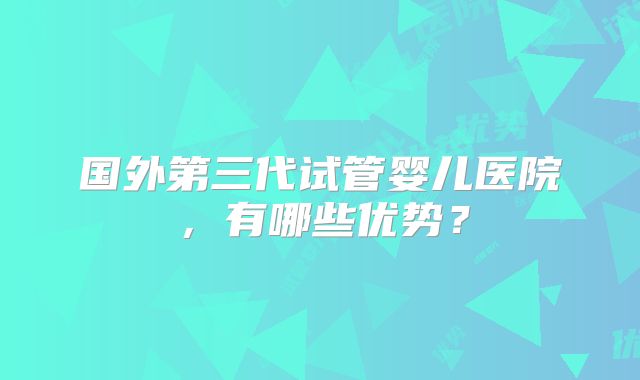 国外第三代试管婴儿医院，有哪些优势？
