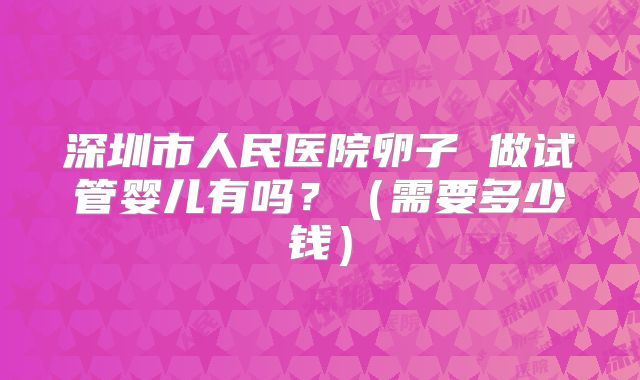 深圳市人民医院卵子 做试管婴儿有吗？（需要多少钱）