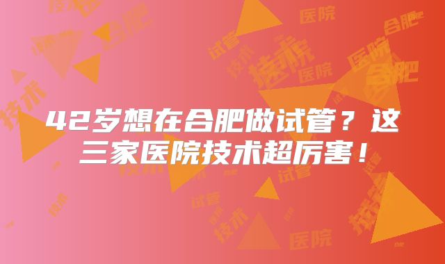 42岁想在合肥做试管?这三家医院技术超厉害!