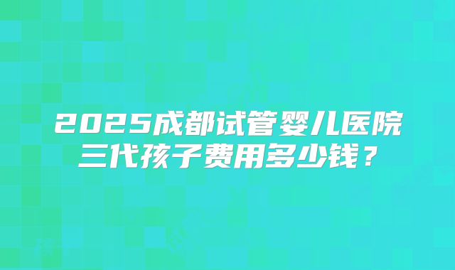 2025成都试管婴儿医院三代孩子费用多少钱？