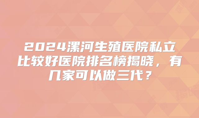 2024漯河生殖医院私立比较好医院排名榜揭晓,有几家可以做三代?