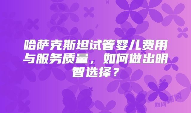 哈萨克斯坦试管婴儿费用与服务质量，如何做出明智选择？