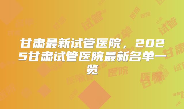 甘肃最新试管医院，2025甘肃试管医院最新名单一览