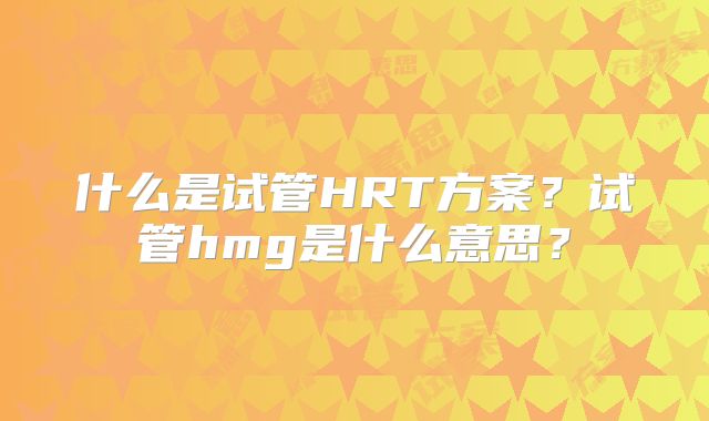 什么是试管HRT方案？试管hmg是什么意思？