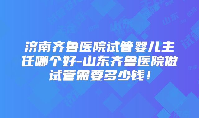 济南齐鲁医院试管婴儿主任哪个好-山东齐鲁医院做试管需要多少钱！