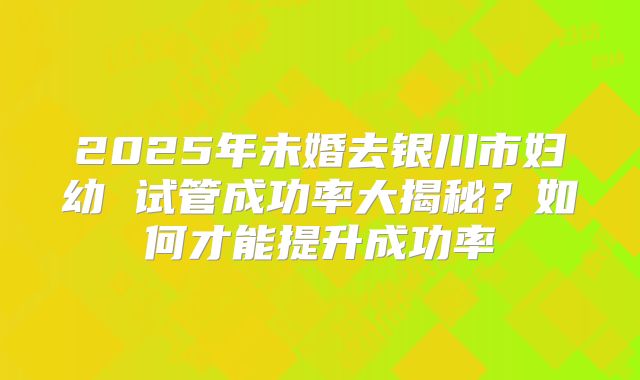 2025年未婚去银川市妇幼 试管成功率大揭秘?如何才能提升成功率
