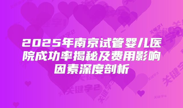 2025年南京试管婴儿医院成功率揭秘及费用影响因素深度剖析