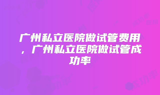 广州私立医院做试管费用,广州私立医院做试管成功率