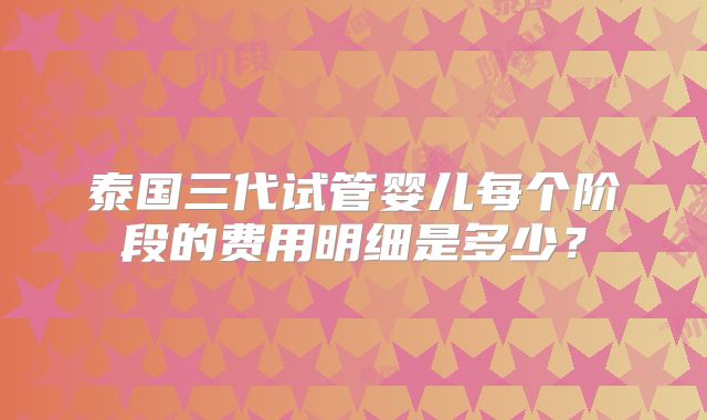 泰国三代试管婴儿每个阶段的费用明细是多少？