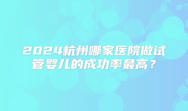 2024杭州哪家医院做试管婴儿的成功率最高？