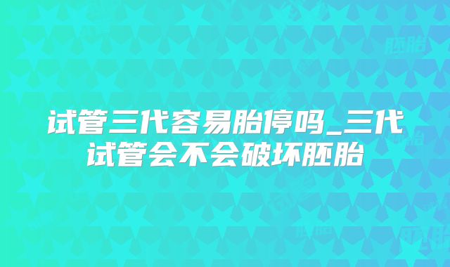 试管三代容易胎停吗_三代试管会不会破坏胚胎