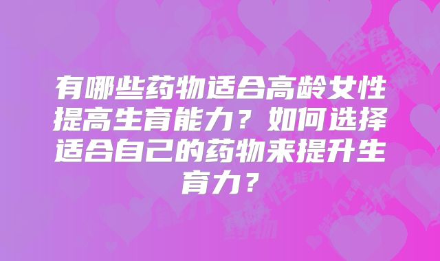 有哪些药物适合高龄女性提高生育能力?如何选择适合自己的药物来提升生育力?