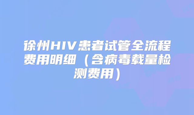 徐州HIV患者试管全流程费用明细（含病毒载量检测费用）
