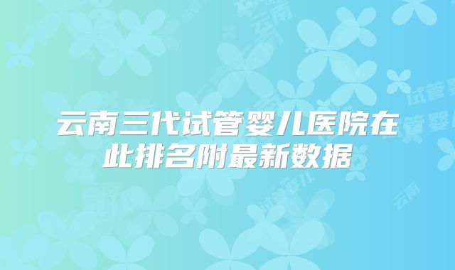 云南三代试管婴儿医院在此排名附最新数据