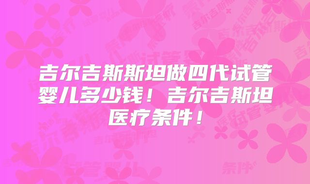 吉尔吉斯斯坦做四代试管婴儿多少钱！吉尔吉斯坦医疗条件！