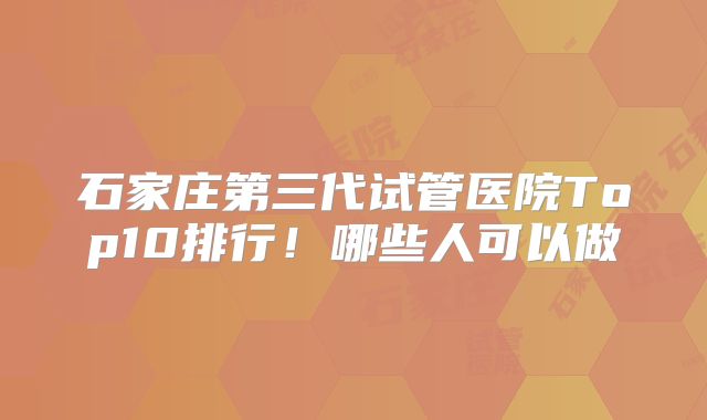 石家庄第三代试管医院Top10排行!哪些人可以做