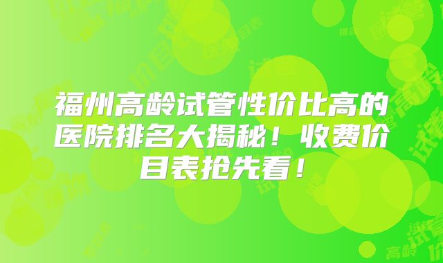 福州高龄试管性价比高的医院排名大揭秘！收费价目表抢先看！