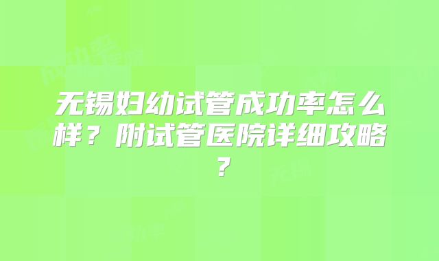 无锡妇幼试管成功率怎么样?附试管医院详细攻略?