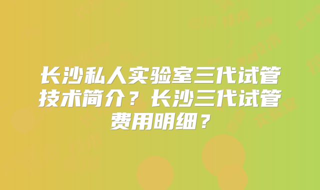 长沙私人实验室三代试管技术简介？长沙三代试管费用明细？