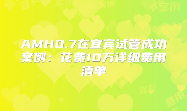 AMH0.7在宜宾试管成功案例:花费10万详细费用清单