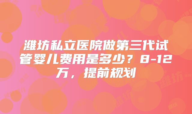 潍坊私立医院做第三代试管婴儿费用是多少？8-12万，提前规划