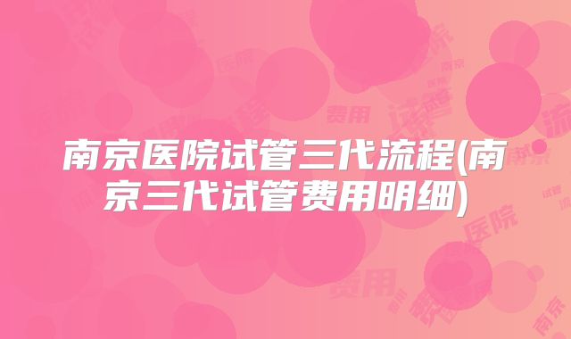 南京医院试管三代流程(南京三代试管费用明细)