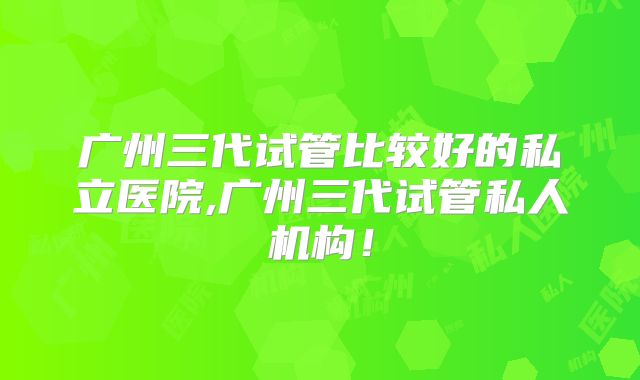 广州三代试管比较好的私立医院,广州三代试管私人机构！
