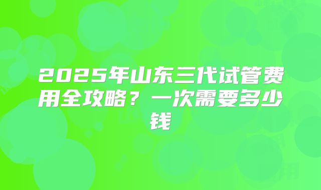 2025年山东三代试管费用全攻略?一次需要多少钱