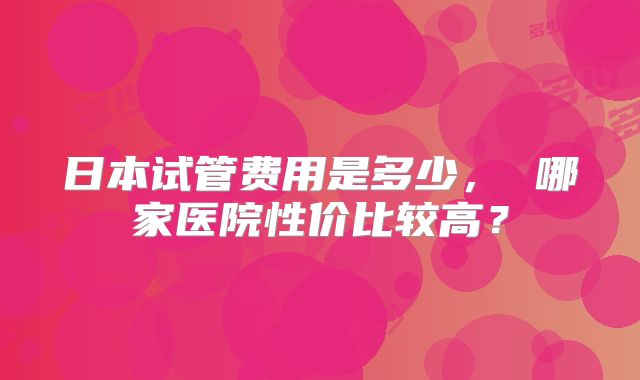 日本试管费用是多少， 哪家医院性价比较高？