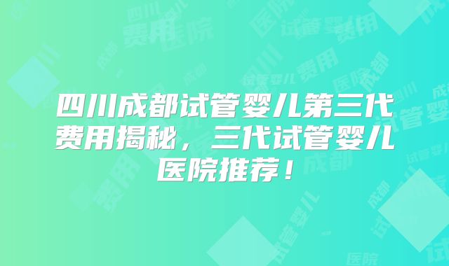 四川成都试管婴儿第三代费用揭秘，三代试管婴儿医院推荐！