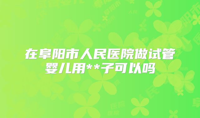在阜阳市人民医院做试管婴儿用**子可以吗