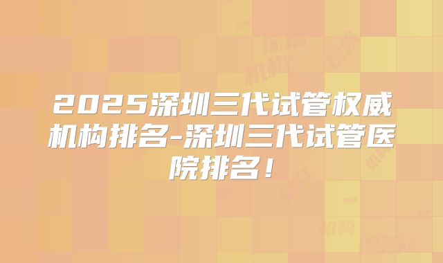 2025深圳三代试管权威机构排名-深圳三代试管医院排名!