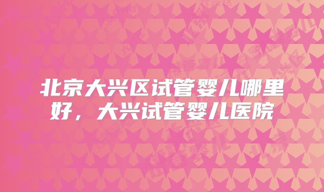 北京大兴区试管婴儿哪里好，大兴试管婴儿医院