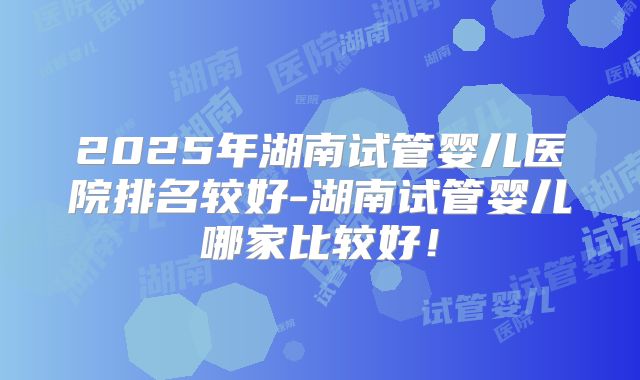 2025年湖南试管婴儿医院排名较好-湖南试管婴儿哪家比较好！