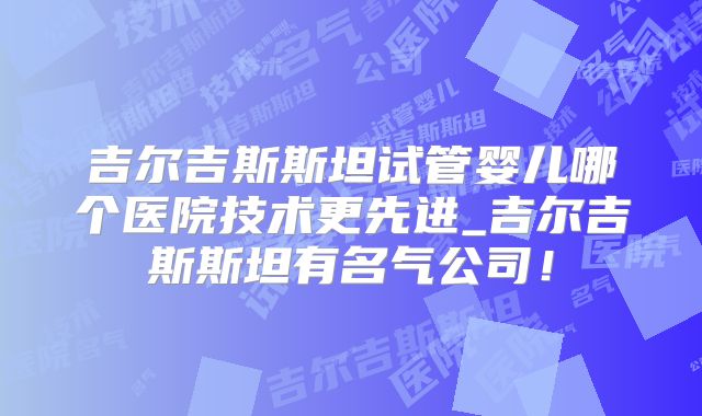 吉尔吉斯斯坦试管婴儿哪个医院技术更先进_吉尔吉斯斯坦有名气公司！