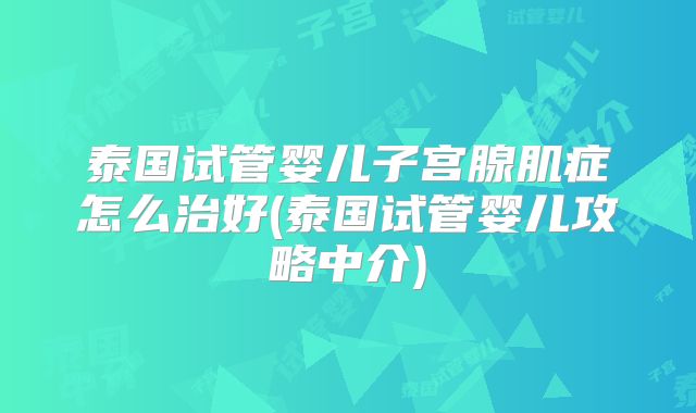 泰国试管婴儿子宫腺肌症怎么治好(泰国试管婴儿攻略中介)