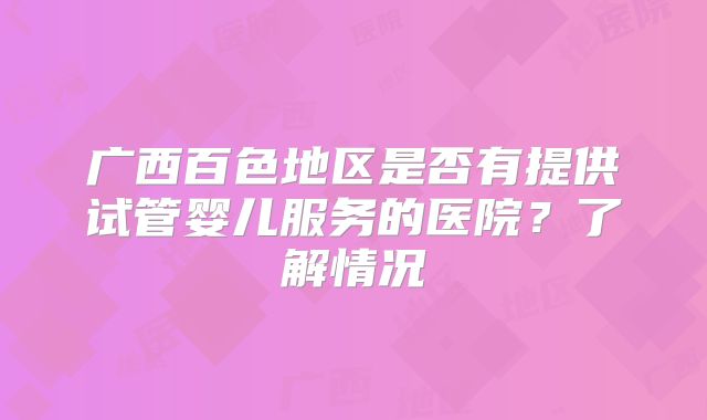 广西百色地区是否有提供试管婴儿服务的医院？了解情况